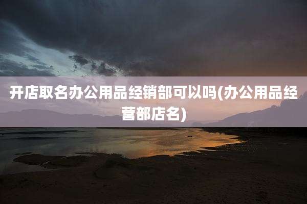 开店取名办公用品经销部可以吗(办公用品经营部店名)