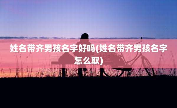 姓名带齐男孩名字好吗(姓名带齐男孩名字怎么取)