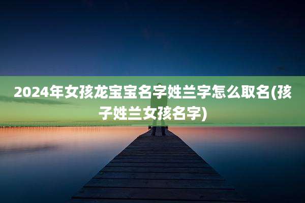 2024年女孩龙宝宝名字姓兰字怎么取名(孩子姓兰女孩名字)