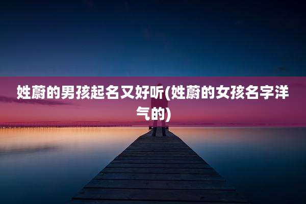 姓蔚的男孩起名又好听(姓蔚的女孩名字洋气的)