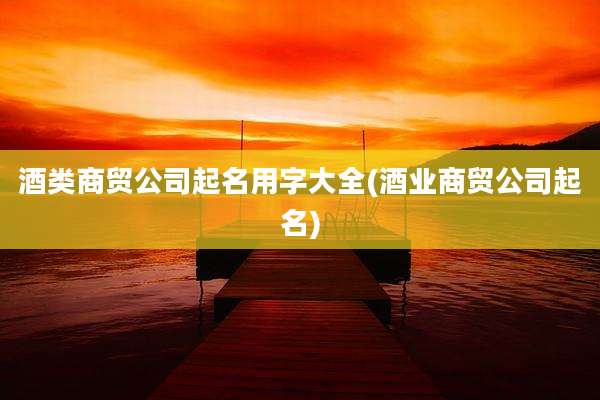 酒类商贸公司起名用字大全(酒业商贸公司起名)