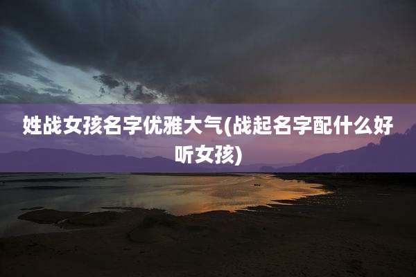 姓战女孩名字优雅大气(战起名字配什么好听女孩)