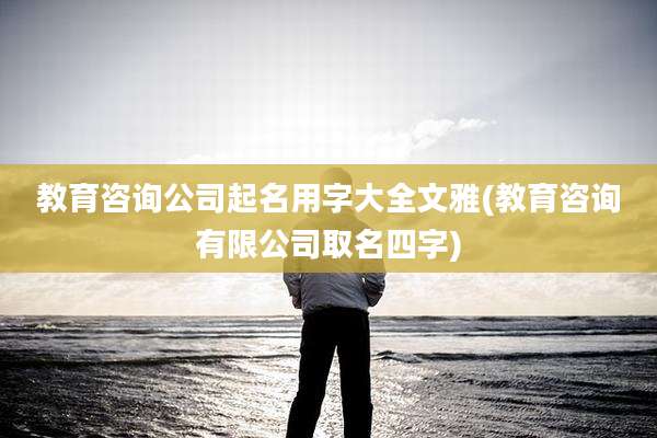 教育咨询公司起名用字大全文雅(教育咨询有限公司取名四字)