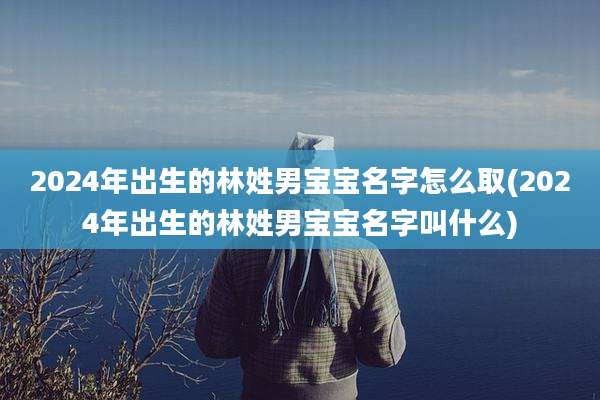 2024年出生的林姓男宝宝名字怎么取(2024年出生的林姓男宝宝名字叫什么)