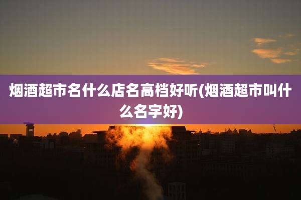 烟酒超市名什么店名高档好听(烟酒超市叫什么名字好)