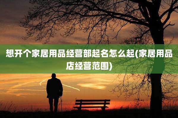 想开个家居用品经营部起名怎么起(家居用品店经营范围)
