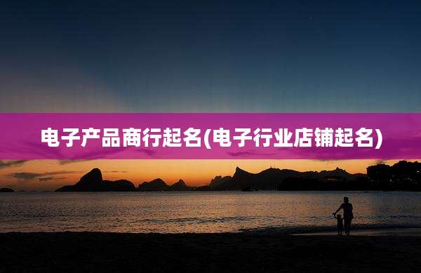电子产品商行起名(电子行业店铺起名)