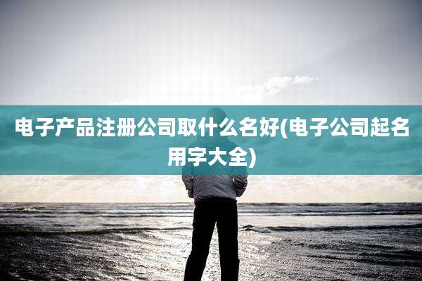 电子产品注册公司取什么名好(电子公司起名用字大全)