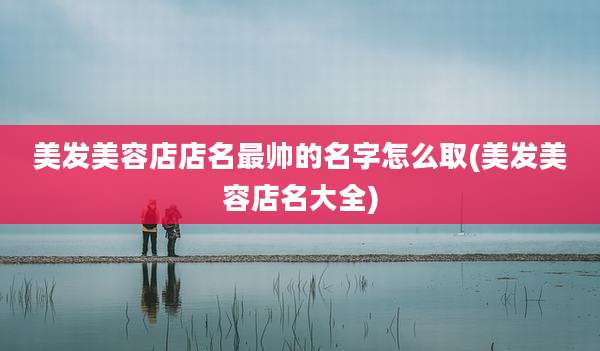 美发美容店店名最帅的名字怎么取(美发美容店名大全)