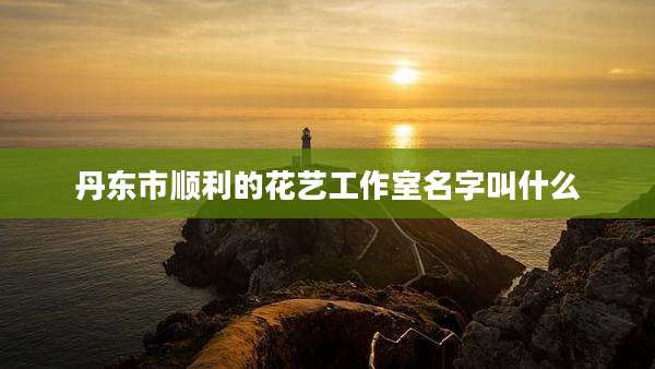 丹东市顺利的花艺工作室名字叫什么