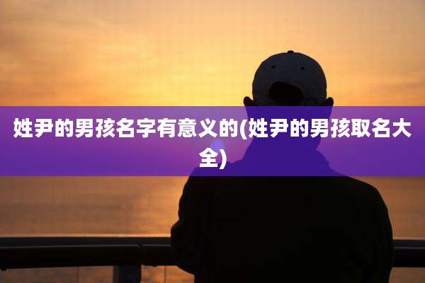 姓尹的男孩名字有意义的(姓尹的男孩取名大全)