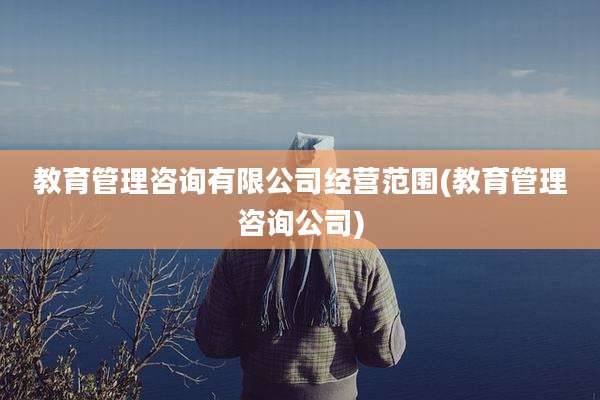 教育管理咨询有限公司经营范围(教育管理咨询公司)