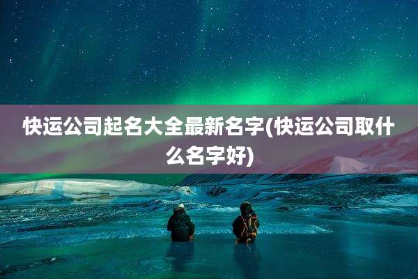 快运公司起名大全最新名字(快运公司取什么名字好)