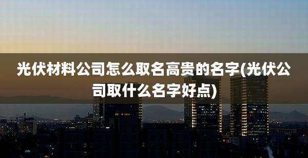 光伏材料公司怎么取名高贵的名字(光伏公司取什么名字好点)