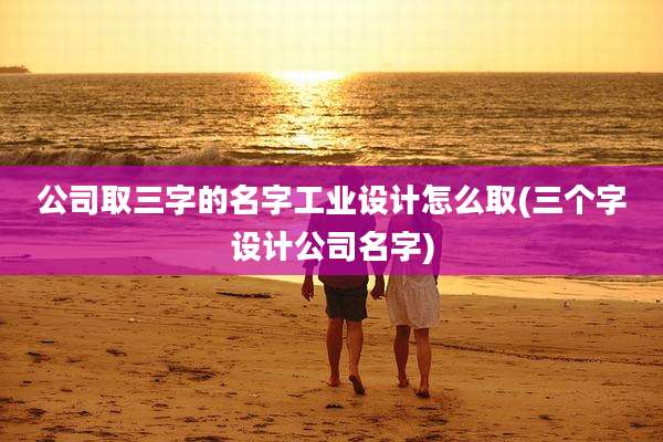 公司取三字的名字工业设计怎么取(三个字设计公司名字)