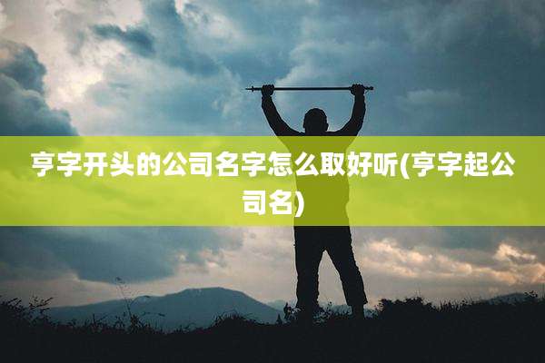 亨字开头的公司名字怎么取好听(亨字起公司名)