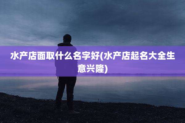 水产店面取什么名字好(水产店起名大全生意兴隆)