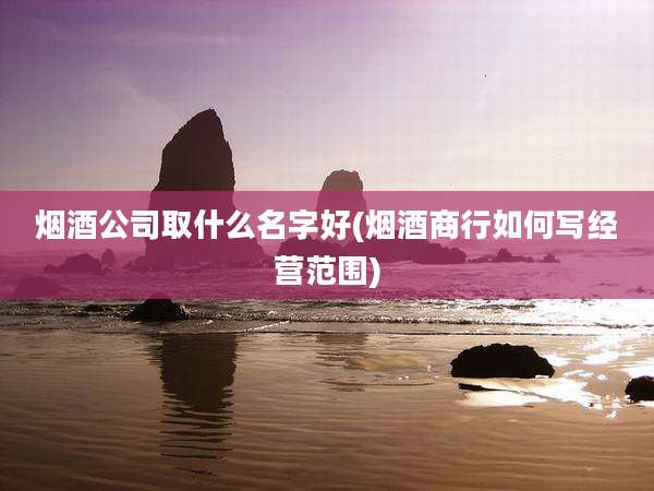 烟酒公司取什么名字好(烟酒商行如何写经营范围)