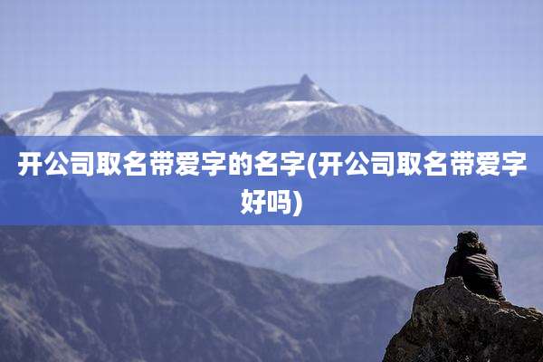 开公司取名带爱字的名字(开公司取名带爱字好吗)