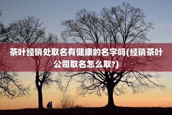 茶叶经销处取名有健康的名字吗(经销茶叶公司取名怎么取?)