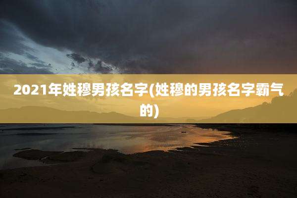 2021年姓穆男孩名字(姓穆的男孩名字霸气的)
