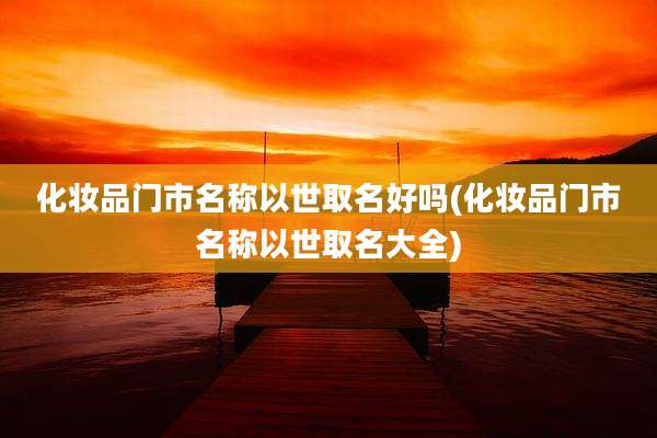 化妆品门市名称以世取名好吗(化妆品门市名称以世取名大全)