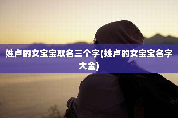 姓卢的女宝宝取名三个字(姓卢的女宝宝名字大全)