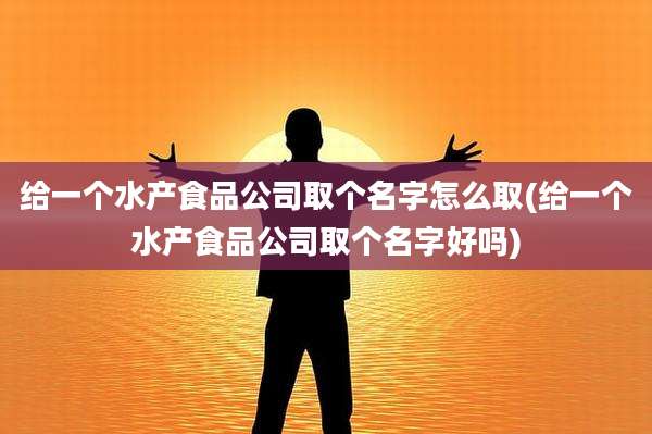 给一个水产食品公司取个名字怎么取(给一个水产食品公司取个名字好吗)