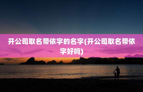 开公司取名带依字的名字(开公司取名带依字好吗)