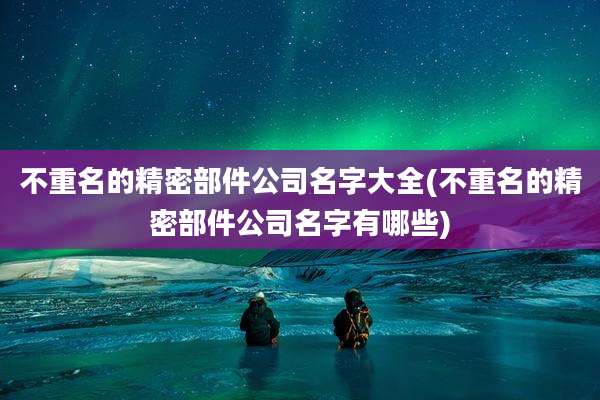 不重名的精密部件公司名字大全(不重名的精密部件公司名字有哪些)