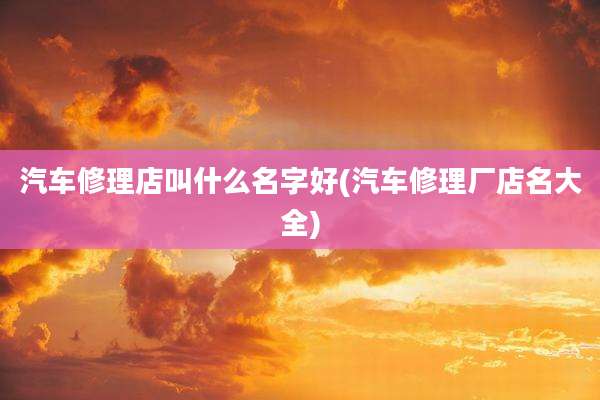 汽车修理店叫什么名字好(汽车修理厂店名大全)