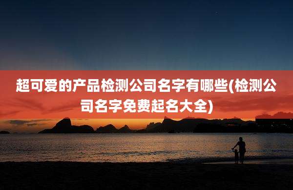 超可爱的产品检测公司名字有哪些(检测公司名字免费起名大全)