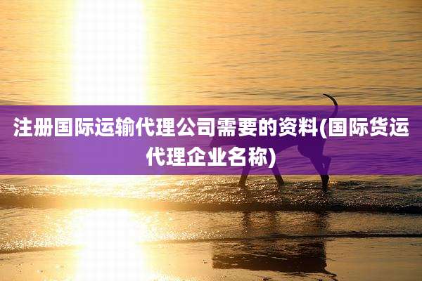 注册国际运输代理公司需要的资料(国际货运代理企业名称)