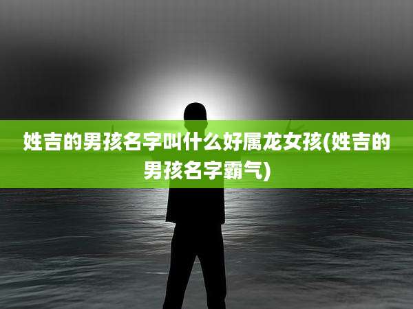 姓吉的男孩名字叫什么好属龙女孩(姓吉的男孩名字霸气)