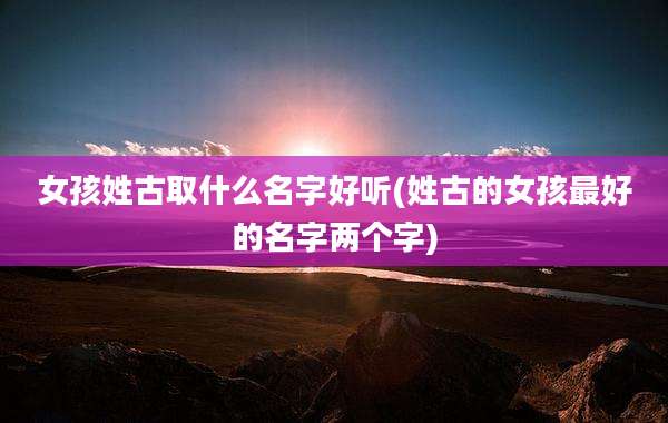 女孩姓古取什么名字好听(姓古的女孩最好的名字两个字)