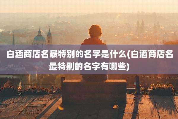 白酒商店名最特别的名字是什么(白酒商店名最特别的名字有哪些)
