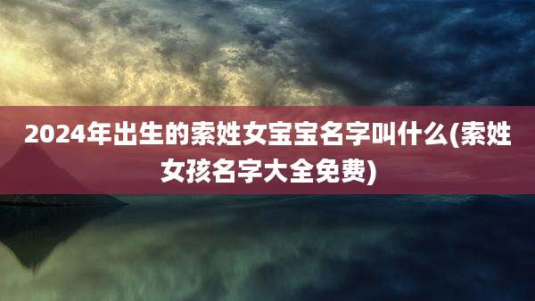 2024年出生的索姓女宝宝名字叫什么(索姓女孩名字大全免费)