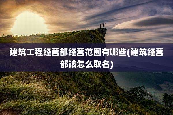 建筑工程经营部经营范围有哪些(建筑经营部该怎么取名)