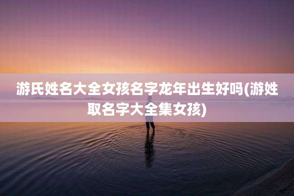游氏姓名大全女孩名字龙年出生好吗(游姓取名字大全集女孩)