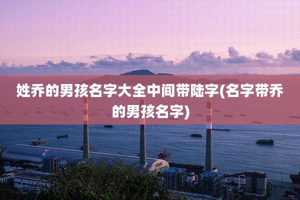 姓乔的男孩名字大全中间带陆字(名字带乔的男孩名字)