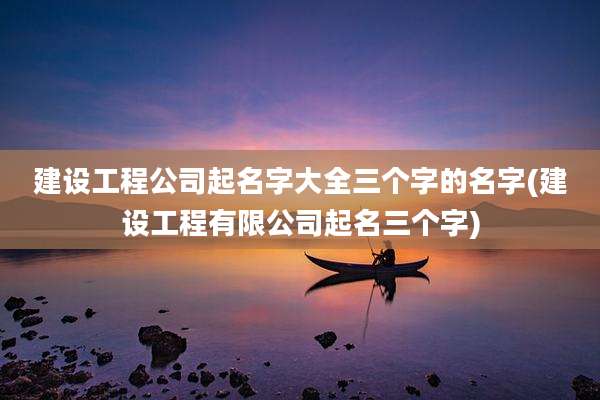 建设工程公司起名字大全三个字的名字(建设工程有限公司起名三个字)