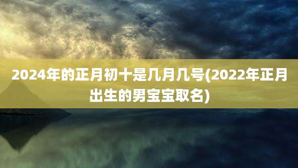 2024年的正月初十是几月几号(2022年正月出生的男宝宝取名)