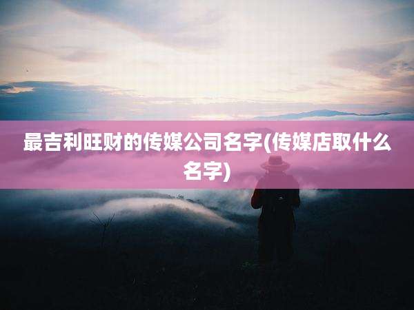 最吉利旺财的传媒公司名字(传媒店取什么名字)