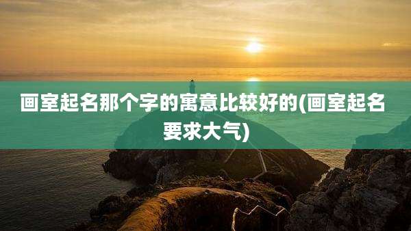 画室起名那个字的寓意比较好的(画室起名 要求大气)