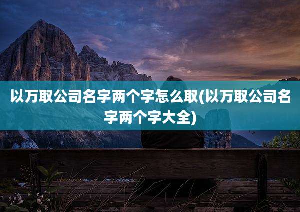 以万取公司名字两个字怎么取(以万取公司名字两个字大全)