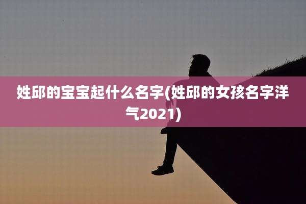 姓邱的宝宝起什么名字(姓邱的女孩名字洋气2021)