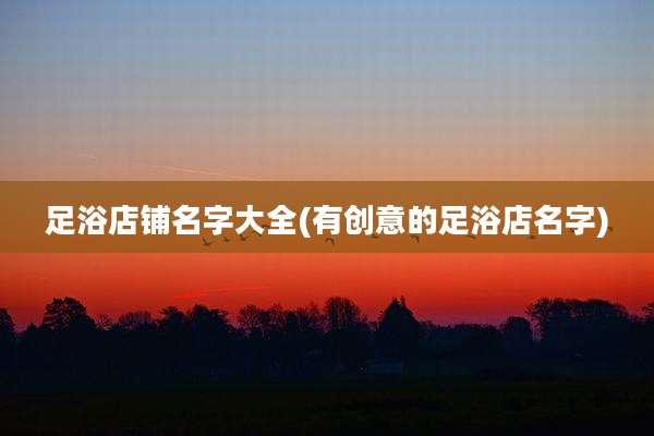 足浴店铺名字大全(有创意的足浴店名字)