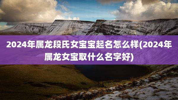 2024年属龙段氏女宝宝起名怎么样(2024年属龙女宝取什么名字好)