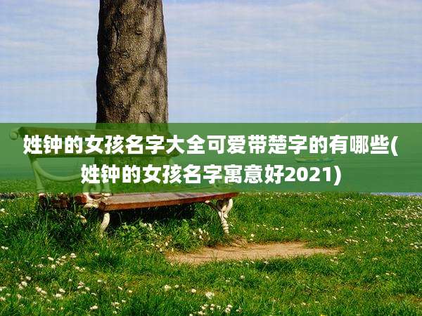 姓钟的女孩名字大全可爱带楚字的有哪些(姓钟的女孩名字寓意好2021)