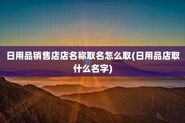 日用品销售店店名称取名怎么取(日用品店取什么名字)